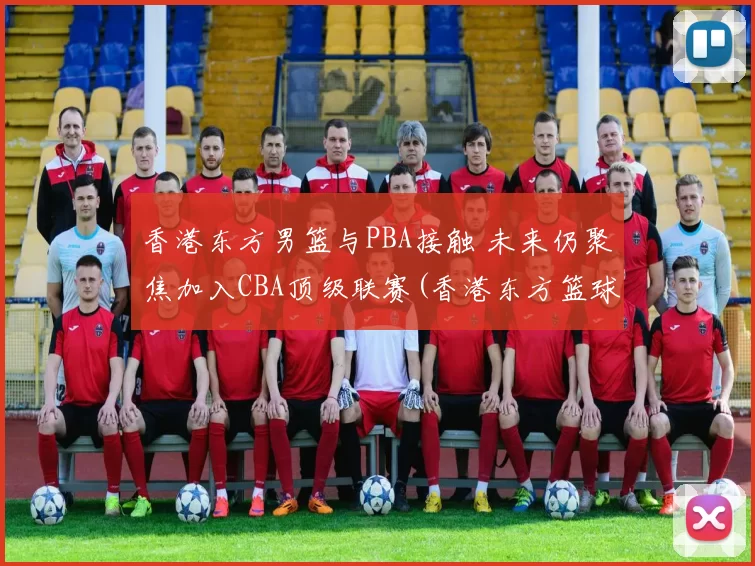 香港东方男篮与PBA接触 未来仍聚焦加入CBA顶级联赛(香港东方篮球俱乐部)