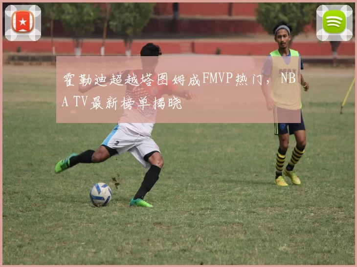 霍勒迪超越塔图姆成FMVP热门，NBA TV最新榜单揭晓