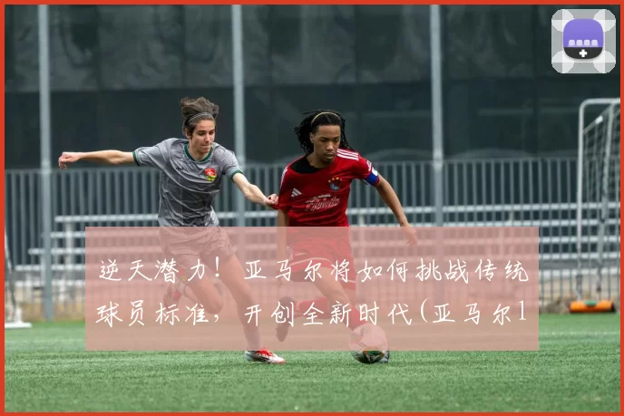 逆天潜力！亚马尔将如何挑战传统球员标准，开创全新时代(亚马尔lng)