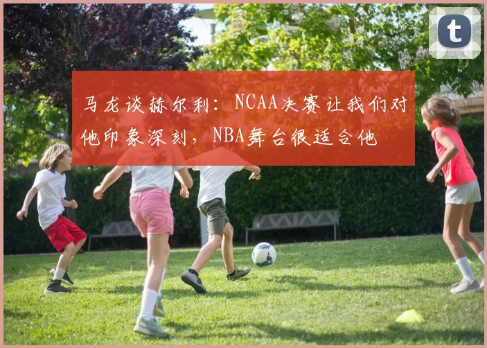 马龙谈赫尔利：NCAA决赛让我们对他印象深刻，NBA舞台很适合他