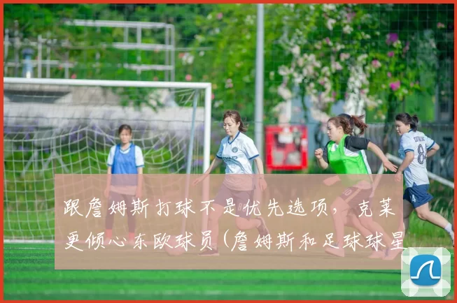 跟詹姆斯打球不是优先选项，克莱更倾心东欧球员(詹姆斯和足球球星)